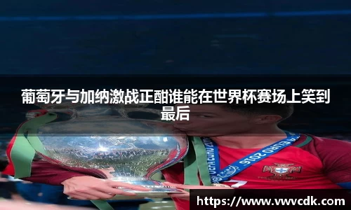 葡萄牙与加纳激战正酣谁能在世界杯赛场上笑到最后